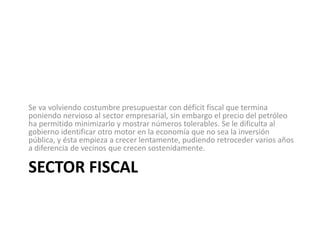 Se va volviendo costumbre presupuestar con déficit fiscal que termina
poniendo nervioso al sector empresarial, sin embargo el precio del petróleo
ha permitido minimizarlo y mostrar números tolerables. Se le dificulta al
gobierno identificar otro motor en la economía que no sea la inversión
pública, y ésta empieza a crecer lentamente, pudiendo retroceder varios años
a diferencia de vecinos que crecen sostenidamente.

SECTOR FISCAL
 