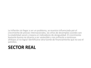La inflación sin llegar a ser un problema, se muestra influenciada por el
crecimiento de precios internacionales, las cifras de desempleo acordes con
la estabilidad social y mejora en indicadores de desigualdad. El crecimiento
bastante bueno no alcanza a ser sostenible y nos enfrenta a continuos
altibajos al no lograr identificarse otra fuente de financiamiento que no sea el
petróleo.

SECTOR REAL
 