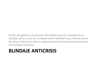 El afán del gobierno de ejecutar obra pública que en el pasado no se
atendió, tanto a nivel de carreteras como hidroeléctricas, más los temas
de salud y educación, dejo en segundo plano mecanismos de protección
ante choques externos.

BLINDAJE ANTICRISIS
 