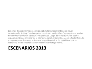 Las cifras de crecimiento económico global afortunadamente no se siguen
deteriorando, Italia y España esperan recesiones moderadas, China sigue creciendo a
buen ritmo y el mundo ve resultados positivos. Luego de año electoral se podría
esperar cambio en el motor de la economía para brindar más espacio a Sector Privado
y complementar lento crecimiento de inversión pública. Poco probable que se
establezca fondo de estabilización de continuar este gobierno.

ESCENARIOS 2013
 