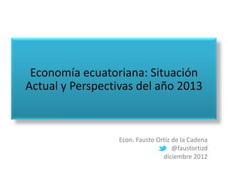 Economía ecuatoriana: Situación
Actual y Perspectivas del año 2013



                 Econ. Fausto Ortiz de la Cadena
                                    @faustortizd
                                diciembre 2012
 
