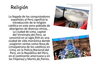 Religión
La llegada de los conquistadores
españoles al Perú significó la
introducción de la religión
católica en esta zona poblada de
aborígenes de diversas etnias, .
La ciudad de Lima, capital
del Virreinato del Perú, se
convirtió en el siglo XVII en una
ciudad de vida monástica donde
surgieron santos como Rosa de
Lima(patrona de los católicos en
Lima, en la Policía Nacional del
Perú, en la República del Perú,
en el continente americano y en
las Filipinas) y Martín de Porres.
 