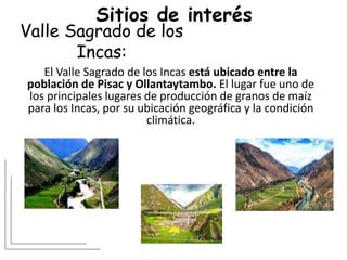 Valle Sagrado de los
Incas:
El Valle Sagrado de los Incas está ubicado entre la
población de Pisac y Ollantaytambo. El lugar fue uno de
los principales lugares de producción de granos de maíz
para los Incas, por su ubicación geográfica y la condición
climática.
Sitios de interés
 