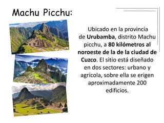 Machu Picchu:
Ubicado en la provincia
de Urubamba, distrito Machu
picchu, a 80 kilómetros al
noroeste de la de la ciudad de
Cuzco. El sitio está diseñado
en dos sectores: urbano y
agrícola, sobre ella se erigen
aproximadamente 200
edificios.
 