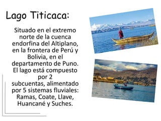 Lago Titicaca:
Situado en el extremo
norte de la cuenca
endorfina del Altiplano,
en la frontera de Perú y
Bolivia, en el
departamento de Puno.
El lago está compuesto
por 2
subcuentas, alimentado
por 5 sistemas fluviales:
Ramas, Coate, Llave,
Huancané y Suches.
 