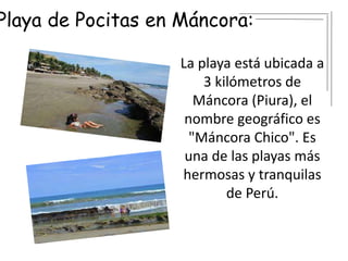 Playa de Pocitas en Máncora:
La playa está ubicada a
3 kilómetros de
Máncora (Piura), el
nombre geográfico es
"Máncora Chico". Es
una de las playas más
hermosas y tranquilas
de Perú.
 