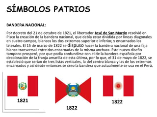 SÍMBOLOS PATRIOS
BANDERA NACIONAL:
Por decreto del 21 de octubre de 1821, el libertador José de San Martín resolvió en
Pisco la creación de la bandera nacional, que debía estar dividida por líneas diagonales
en cuatro campos, blancos los dos extremos superior e inferior, y encarnados los
laterales. El 15 de marzo de 1822 se dispuso hacer la bandera nacional de una faja
blanca transversal entre dos encarnadas de la misma anchura. Este nuevo diseño
tampoco prosperó, por que podía confundirse con el de la bandera española por
decoloración de la franja amarilla de esta última, por lo que, el 31 de mayo de 1822, se
estableció que serían de tres listas verticales, la del centro blanca y las de los extremos
encarnados y así desde entonces se creo la bandera que actualmente se usa en el Perú.
1821
1822
1822
 