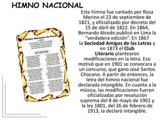 HIMNO NACIONAL
Este himno fue cantado por Rosa
Merino el 23 de septiembre de
1821, y oficializado por decreto del
15 de abril de 1822. En 1864,
Bernardo Alcedo publicó en Lima la
“verdadera edición”. En 1867
la Sociedad Amigos de las Letras y
en 1873 el Club
Literario plantearon
modificaciones en la letra. Eso
motivó que en 1901 se convocara a
un concurso, que gano José Santos
Chocano. A partir de entonces, la
letra del himno nacional fue
declarada intangible. En cuanto a la
música, las modificaciones fueron
oficializadas por resolución
suprema del 8 de mayo de 1901 y
la ley 1801, del 26 de febrero de
1913, la declaró intangible.
 