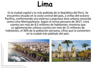 Lima
Es la ciudad capital y la más poblada de la República del Perú.​ Se
encuentra situada en la costa central del país, a orillas del océano
Pacífico, conformando una extensa y populosa área urbana conocida
como Lima Metropolitana. Según el censo peruano de 2017, Lima
cuenta con más de 8,5 millones de habitantes; mientras que
su aglomeración urbana cuenta con más de 11 millones de
habitantes, el 30% de la población peruana, cifras que la convierten
en la ciudad más poblada del país.
 