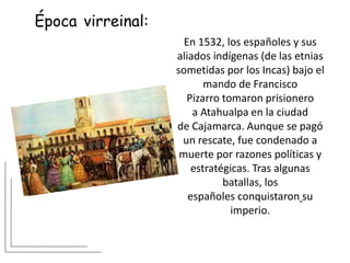 Época virreinal:
En 1532, los españoles y sus
aliados indígenas (de las etnias
sometidas por los Incas) bajo el
mando de Francisco
Pizarro tomaron prisionero
a Atahualpa en la ciudad
de Cajamarca. Aunque se pagó
un rescate, fue condenado a
muerte por razones políticas y
estratégicas. Tras algunas
batallas, los
españoles conquistaron su
imperio.
 