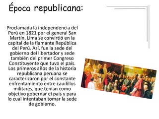 Época republicana:
Proclamada la independencia del
Perú en 1821 por el general San
Martín,​ Lima se convirtió en la
capital de la flamante República
del Perú. Así, fue la sede del
gobierno del libertador y sede
también del primer Congreso
Constituyente que tuvo el país.​
Los primeros años de la historia
republicana peruana se
caracterizaron por el constante
enfrentamiento entre caudillos
militares, que tenían como
objetivo gobernar el país y para
lo cual intentaban tomar la sede
de gobierno.
 