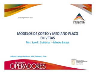 21 de agosto de 2012

MODELOS DE CORTO Y MEDIANO PLAZO
EN VETAS
Msc. José E. Gutiérrez – Minera Bateas

Autores Trabajo: Gutiérrez, Ríos, Velarde y Cruz

 