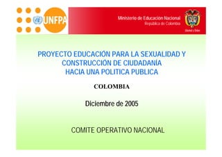 Ministerio de Educación Nacional
                                   República de Colombia




PROYECTO EDUCACIÓN PARA LA SEXUALIDAD Y
      CONSTRUCCIÓN DE CIUDADANÍA
       HACIA UNA POLITICA PUBLICA
              COLOMBIA

            Diciembre de 2005


        COMITE OPERATIVO NACIONAL
 