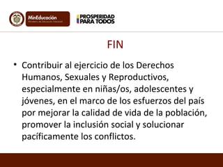 FIN 
• Contribuir al ejercicio de los Derechos 
Humanos, Sexuales y Reproductivos, 
especialmente en niñas/os, adolescentes y 
jóvenes, en el marco de los esfuerzos del país 
por mejorar la calidad de vida de la población, 
promover la inclusión social y solucionar 
pacíficamente los conflictos. 
 