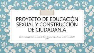 PROYECTO DE EDUCACIÓN
SEXUAL Y CONSTRUCCIÓN
DE CIUDADANÍA
Conformado por: Viviana Arosa S, María Antonia Rojas, Rafael Andrés Londoño M
2017
 