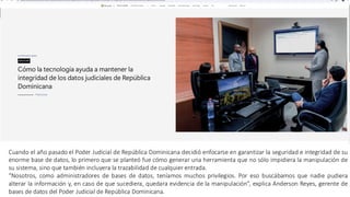 PETIC – Caso de Éxito Poder Judicial
Cuando el año pasado el Poder Judicial de República Dominicana decidió enfocarse en garantizar la seguridad e integridad de su
enorme base de datos, lo primero que se planteó fue cómo generar una herramienta que no sólo impidiera la manipulación de
su sistema, sino que también incluyera la trazabilidad de cualquier entrada.
“Nosotros, como administradores de bases de datos, teníamos muchos privilegios. Por eso buscábamos que nadie pudiera
alterar la información y, en caso de que sucediera, quedara evidencia de la manipulación”, explica Anderson Reyes, gerente de
bases de datos del Poder Judicial de República Dominicana.
 