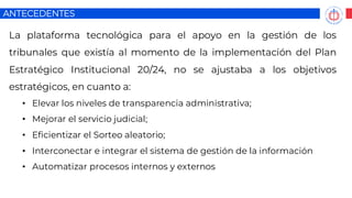 ANTECEDENTES
La plataforma tecnológica para el apoyo en la gestión de los
tribunales que existía al momento de la implementación del Plan
Estratégico Institucional 20/24, no se ajustaba a los objetivos
estratégicos, en cuanto a:
• Elevar los niveles de transparencia administrativa;
• Mejorar el servicio judicial;
• Eficientizar el Sorteo aleatorio;
• Interconectar e integrar el sistema de gestión de la información
• Automatizar procesos internos y externos
 
