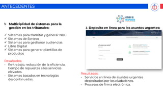 ANTECEDENTES
1. Multiciplidad de sistemas para la
gestión en los tribunales:
✓ Sistemas para tramitar y generar NUC
✓ Sistemas de Sorteos
✓ Sistemas para gestionar audiencias
✓ Libro Digital
✓ Sistemas para generar plantillas de
productos
Resultados:
- Re-trabajo, reducción de la eficiencia,
tiempo de repuestas a los servicios
elevados.
- Sistemas basados en tecnologías
descontinuadas.
2. Deposito en línea para los asuntos urgentes:
Resultados:
- Servicios en línea de asuntos urgentes
depositados por los ciudadanos.
- Procesos de firma electrónica.
 