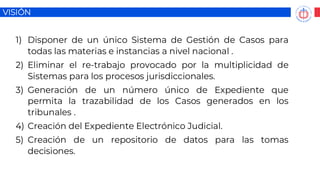 VISIÓN
1) Disponer de un único Sistema de Gestión de Casos para
todas las materias e instancias a nivel nacional .
2) Eliminar el re-trabajo provocado por la multiplicidad de
Sistemas para los procesos jurisdiccionales.
3) Generación de un número único de Expediente que
permita la trazabilidad de los Casos generados en los
tribunales .
4) Creación del Expediente Electrónico Judicial.
5) Creación de un repositorio de datos para las tomas
decisiones.
 