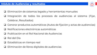 ❑ Eliminación de sistemas legado y herramientas manuales
❑ Integración de todos los procesos de audiencias al sistema (Fijar,
Celebrar, Resultados)
❑ Generar productos automáticos (Autos de fijación y actas de audiencias)
❑ Notificaciones electrónicas automáticas
❑ Publicación en el Rol Nacional de Audiencias
❑ Rol del Día
❑ Estadísticas en tiempo real
❑ Eliminación de libros digitales de audiencias
Módulo de Audiencias y resultados
 
