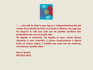 “…… más allá de todo lo que logren e independientemente del
rumbo hacia dónde los lleve el servicio en Rotary, hay algo que
les aseguro: la vida que cada uno de ustedes cambiará más
profundamente será su propia vida.
Ha llegado el momento. Ha llegado la hora. Juntos damos
comienzo a este recorrido, y juntos impulsaremos a Rotary
hacia un futuro mejor, a medida que cada uno de nosotros,
Vive Rotary, Cambia Vidas.”
Ron D. Burton
PRI 2013-2014
 