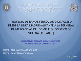 UNIVERSIDAD POLITÉCNICA DE VALENCIA
             ESCUELA TÉCNICA SUPERIOR DE INGENIEROS DE
                    CAMINOS, CANALES Y PUERTOS



     PROYECTO DE RAMAL FERROVIARIO DE ACCESO
    DESDE LA LÍNEA MADRID-ALICANTE A LA TERMINAL
      DE MERCANCÍAS DEL COMPLEJO LOGÍSTICO DE
                  VILLENA (ALICANTE)

                 INGENIERÍA DE CAMINOS, CANALES Y PUERTOS
                     PROYECTO FINAL DE CARRERA – TIPO I


AUTOR: FCO. JAVIER MARTÍNEZ RUIZ
TUTOR: JAIME PALLAROL SIMÓN
                                                            MAYO 2011
 