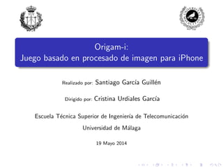 Origam-i:
Juego basado en procesado de imagen para iPhone
Realizado por: Santiago Garc´ıa Guill´en
Dirigido por: Cristina Urdiales Garc´ıa
Escuela T´ecnica Superior de Ingenier´ıa de Telecomunicaci´on
Universidad de M´alaga
19 Mayo 2014
 