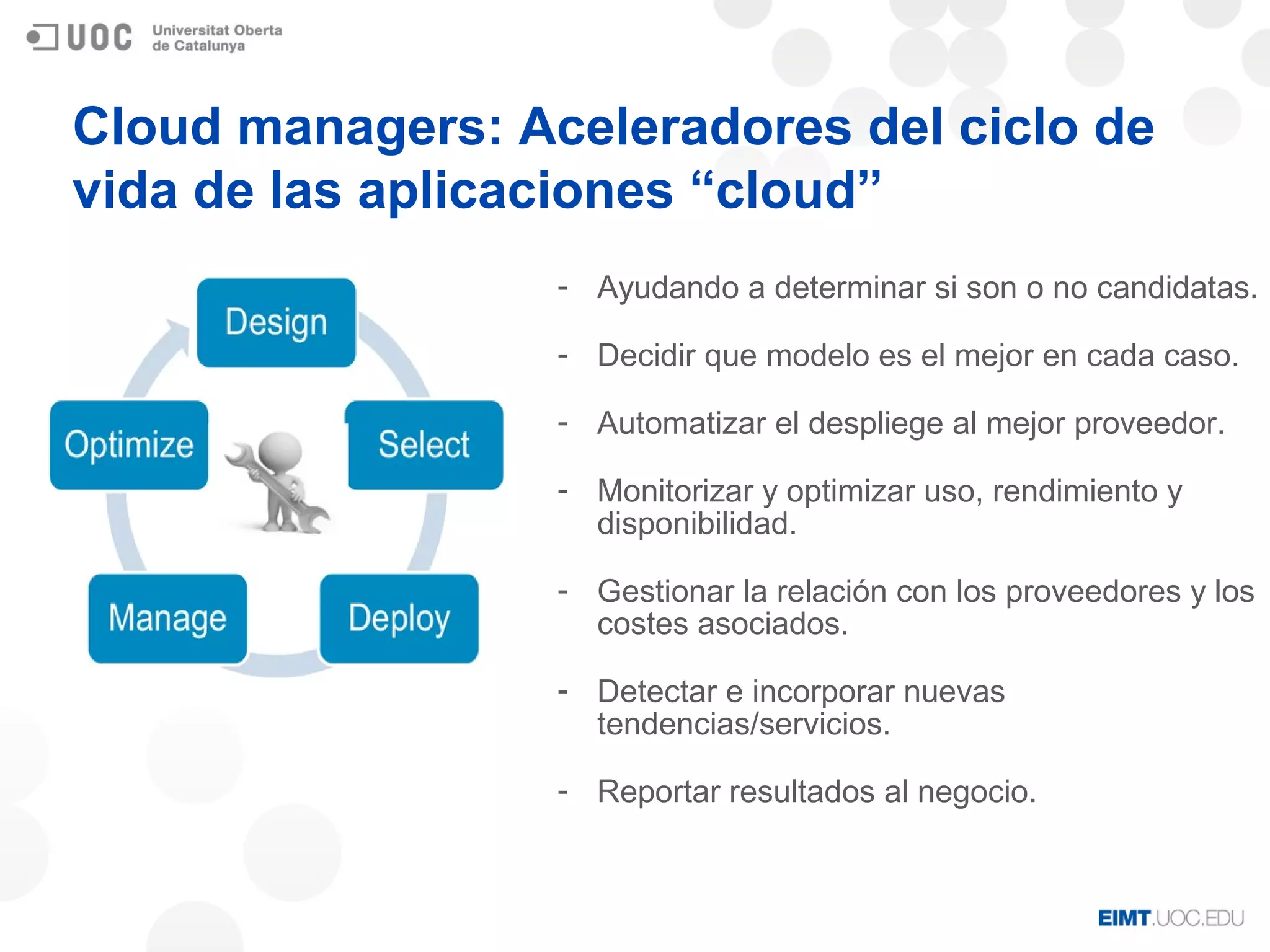 Cloud managers: Aceleradores del ciclo de
vida de las aplicaciones “cloud”
- Ayudando a determinar si son o no candidatas.
- Decidir que modelo es el mejor en cada caso.
- Automatizar el despliege al mejor proveedor.
- Monitorizar y optimizar uso, rendimiento y
disponibilidad.
- Gestionar la relación con los proveedores y los
costes asociados.
- Detectar e incorporar nuevas
tendencias/servicios.
- Reportar resultados al negocio.
 