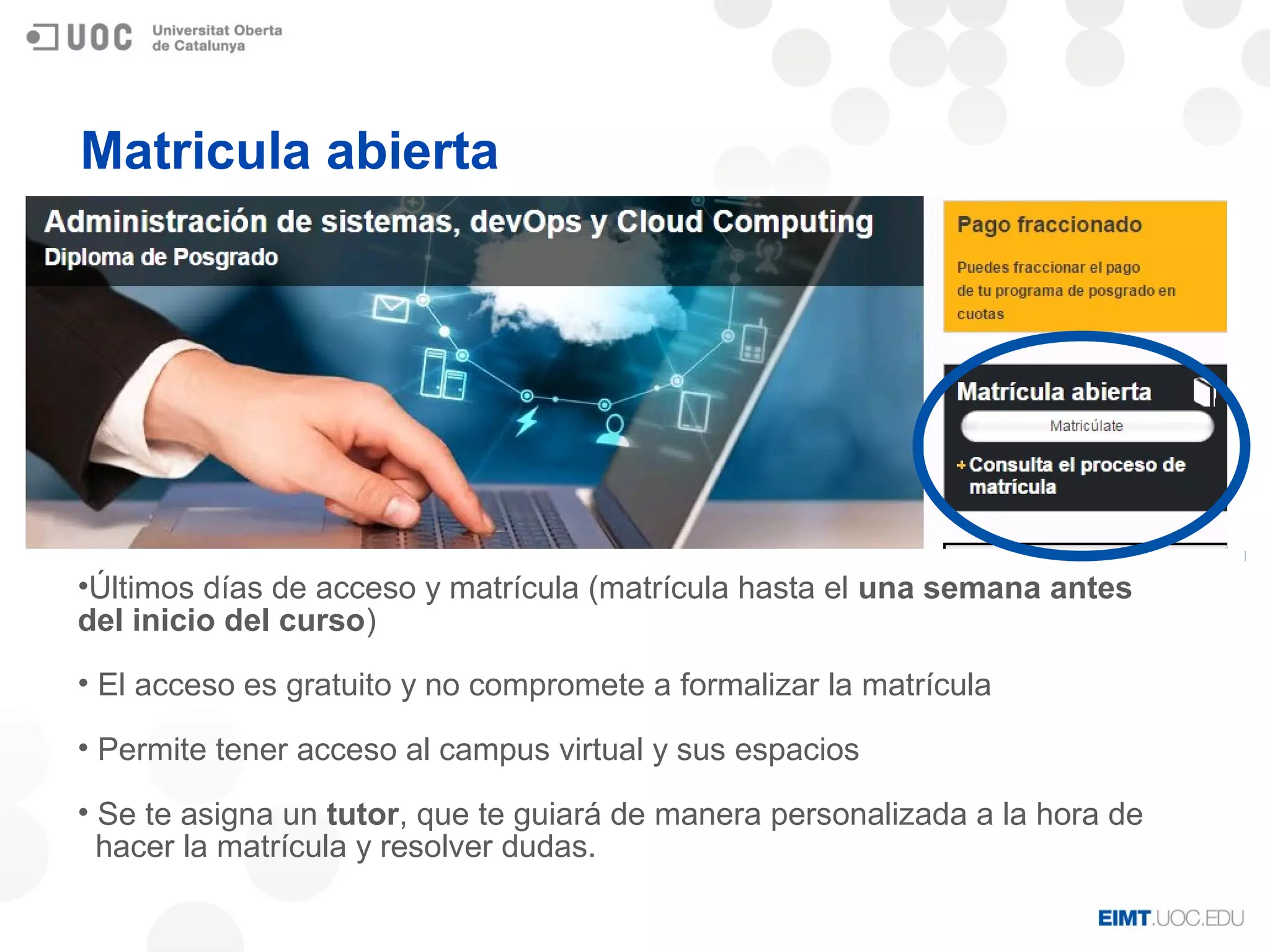 Matricula abierta
•Últimos días de acceso y matrícula (matrícula hasta el una semana antes
del inicio del curso)
• El acceso es gratuito y no compromete a formalizar la matrícula
• Permite tener acceso al campus virtual y sus espacios
• Se te asigna un tutor, que te guiará de manera personalizada a la hora de
hacer la matrícula y resolver dudas.
 