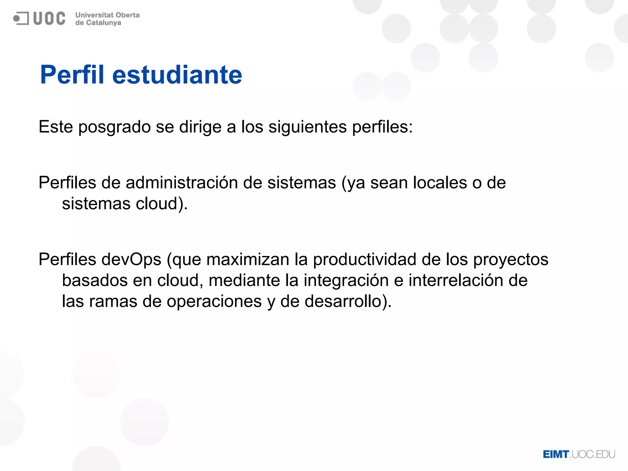 Perfil estudiante
Este posgrado se dirige a los siguientes perfiles:
Perfiles de administración de sistemas (ya sean locales o de
sistemas cloud).
Perfiles devOps (que maximizan la productividad de los proyectos
basados en cloud, mediante la integración e interrelación de
las ramas de operaciones y de desarrollo).
 