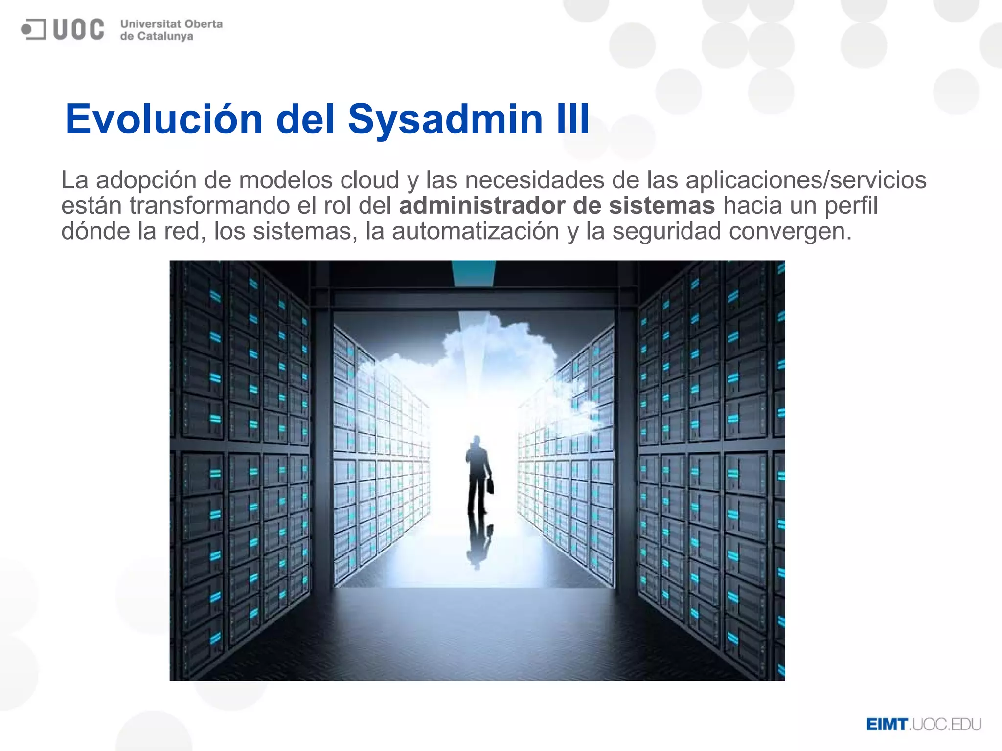 Evolución del Sysadmin III
La adopción de modelos cloud y las necesidades de las aplicaciones/servicios
están transformando el rol del administrador de sistemas hacia un perfil
dónde la red, los sistemas, la automatización y la seguridad convergen.
 