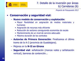 Proyecto de Presupuesto 2013
2222
7. Detalle de la inversión por áreas
b) Carreteras (6)
• Conservación y seguridad vial:
– Nuevo modelo de conservación y explotación:
• Mayor flexibilidad en asignación de medios materiales y
humanos
• Asignación de recursos más eficiente
• Reducción de sectores consiguiendo economías de escala
• Mantenimiento de un nivel de servicio adecuado
• Máxima duración de los contratos
– Autovías de Primera Generación: Finalizamos el último
tramo de la A-2 (provincia de Guadalajara).
– Mejoras en la N-II en Girona
– Seguridad vial: señalización (marcas viales y señalización
vertical), barreras de contención...
 