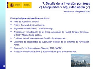 Proyecto de Presupuesto 2013
262626
Como principales actuaciones destacan:
• Pista de Vuelo de A Coruña.
• Edificio Terminal de Gran Canaria.
• Segunda Fase del Edificio Terminal de Vigo.
• Ampliación y remodelación de las áreas comerciales de Madrid-Barajas, Barcelona-
El Prat y Málaga-Costa del Sol.
• Continuación del proceso de certificación de aeropuertos.
• Desarrollo de capacidades de supervisión integral de los sistemas de Navegación
Aérea.
• Renovación de desarrollos en Sistemas ATM (SACTA).
• Proyectos de comunicaciones y automatización para enlace de datos.
7. Detalle de la inversión por áreas
c) Aeropuertos y seguridad aérea (2)
 