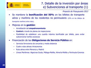 Proyecto de Presupuesto 2013
2929
7. Detalle de la inversión por áreas
e) Subvenciones al transporte (1)
• Se mantiene la bonificación del 50% en los billetes de transporte
aéreo y marítimo de los residentes no peninsulares (25% en los billetes de
transporte marítimo entre islas).
• Mejoras en la gestión:
– Acreditación del empadronamiento
– Control a través de planes de inspecciones
– Posibilidad de establecer una cuantía máxima bonificable por billete, para evitar
subvencionar tarifas excesivas
• Financiación de las Obligaciones de Servicio Público en:
– Servicios ferroviarios de cercanías y media distancia
– Cuatro rutas aéreas intracanarias
– Ruta aérea entre Menorca y Madrid
– Líneas Marítimas: Algeciras-Ceuta; Málaga-Melilla; Almería-Melilla y Península-Canarias
 