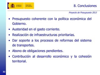 Proyecto de Presupuesto 2013
32
8. Conclusiones
• Presupuesto coherente con la política económica del
Gobierno.
• Austeridad en el gasto corriente.
• Realización de infraestructuras prioritarias.
• Dar soporte a los procesos de reformas del sistema
de transportes.
• Abono de obligaciones pendientes.
• Contribución al desarrollo económico y la cohesión
territorial.
 