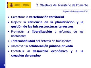Proyecto de Presupuesto 2013
3
2. Objetivos del Ministerio de Fomento
• Garantizar la vertebración territorial
• Mejorar la eficiencia en la planificación y la
gestión de las infraestructuras terrestres
• Promover la liberalización y reformas de los
operadores
• Intermodalidad del sistema de transportes
• Incentivar la colaboración público-privada
• Contribuir al desarrollo económico y a la
creación de empleo
 