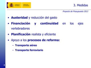 Proyecto de Presupuesto 2013
4
3. Medidas
• Austeridad y reducción del gasto
• Financiación y continuidad en los ejes
vertebradores
• Planificación realista y eficiente
• Apoyo a los procesos de reforma:
– Transporte aéreo
– Transporte ferroviario
 