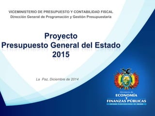 Proyecto
Presupuesto General del Estado
2015
VICEMINISTERIO DE PRESUPUESTO Y CONTABILIDAD FISCAL
Dirección General de Programación y Gestión Presupuestaria
La Paz, Diciembre de 2014
 