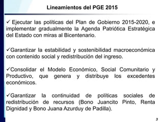 Lineamientos del PGE 2015 
 Ejecutar las políticas del Plan de Gobierno 2015-2020, e 
implementar gradualmente la Agenda Patriótica Estratégica 
del Estado con miras al Bicentenario. 
Garantizar la estabilidad y sostenibilidad macroeconómica 
con contenido social y redistribución del ingreso. 
Consolidar el Modelo Económico, Social Comunitario y 
Productivo, que genera y distribuye los excedentes 
económicos. 
Garantizar la continuidad de políticas sociales de 
redistribución de recursos (Bono Juancito Pinto, Renta 
Dignidad y Bono Juana Azurduy de Padilla). 
3 
 