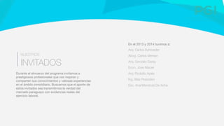 En el 2013 y 2014 tuvimos a:
Arq. Carlos Schroeder
Abog. Carlos Mersan
Arq. Gonzalo Garay 
Econ. Jose Maciel
Arq. Rodolfo Ayala
Ing. Blas Pessolani
Esc. Ana Mendoza De Acha

Durante el almuerzo del programa invitamos a
prestigiosos profesionales que nos inspiran y
comparten sus conocimientos y valiosas experiencias
en el ámbito inmobiliario. Buscamos que el aporte de
estos invitados sea transmitirnos la verdad del
mercado paraguayo con evidencias reales del
ejercicio laboral. 
INVITADOS
NUESTROS
 