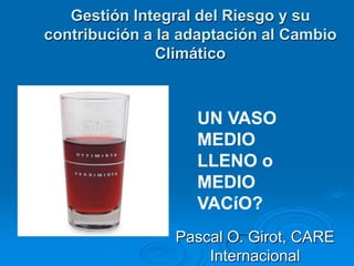 Gestión Integral del Riesgo y su
contribución a la adaptación al Cambio
               Climático



                   UN VASO
                   MEDIO
                   LLENO o
                   MEDIO
                   VACíO?
                 Pascal O. Girot, CARE
                     Internacional
 