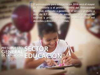 109
SECTOR
EDUCACIÓN
El presupuesto para educación en 2016 será el mayor
de la historia y el primero dentro del Presupuesto
Nacional, enfocado a garantizar el servicio gratuito a
más de 8,7 millones de estudiantes y el pago de
salarios y primas de servicios a más de 320 mil
docentes y directivos docentes.
 