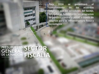 127
SECTOR
FISCALÍA
Para 2016 se garantizará el
cumplimiento de los acuerdos
laborales con los servidores del Sector,
así como se fortalecerán los programas
de política criminal y penal, a través de
recursos para la infraestructura física y
tecnológica
 