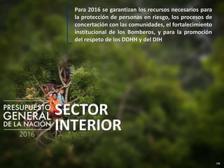 156
SECTOR
INTERIOR
Para 2016 se garantizan los recursos necesarios para
la protección de personas en riesgo, los procesos de
concertación con las comunidades, el fortalecimiento
institucional de los Bomberos, y para la promoción
del respeto de los DDHH y del DIH
 