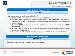 Responsabilidad fiscal y social en
un nuevo entorno económico
MINAS Y ENERGÍA
Estrategias Sectoriales
Fondos de electrificación y gas
$317,5 mm
 Los recursos para los fondos se distribuirán así:
$129 mm: FAER - electrificación en zonas rurales para 64.000 beneficiarios.
$92 mm: FAZNI - servicio de energía eléctrica para 34.702 beneficiarios, asegurando la
prestación del servicio 24 horas de electricidad en 16 nuevas cabeceras municipales en zonas no
interconectadas.
$56 mm: PRONE - normalización de redes eléctricas en barrios subnormales para 15.200
beneficiarios.
$25 mm: Cuota de Fomento para cofinanciar proyectos de infraestructura y conexiones de gas
natural para 60.000 hogares.
$15,5 mm: para el Fondo de Energías Renovables y Gestión Eficiente de la Energía- FENOGE
Otros proyectos de Inversión
$162,1 mm
 Estudios de regulación y planeamiento energético
 