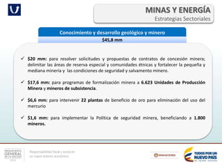 Responsabilidad fiscal y social en
un nuevo entorno económico
MINAS Y ENERGÍA
Estrategias Sectoriales
Conocimiento y desarrollo geológico y minero
$45,8 mm
 $20 mm: para resolver solicitudes y propuestas de contratos de concesión minera;
delimitar las áreas de reserva especial y comunidades étnicas y fortalecer la pequeña y
mediana minería y las condiciones de seguridad y salvamento minero.
 $17,6 mm: para programas de formalización minera a 6.623 Unidades de Producción
Minera y mineros de subsistencia.
 $6,6 mm: para intervenir 22 plantas de beneficio de oro para eliminación del uso del
mercurio
 $1,6 mm: para implementar la Política de seguridad minera, beneficiando a 1.800
mineros.
 