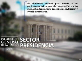 198
SECTOR
PRESIDENCIA
Se dispondrán recursos para atender a los
participantes del proceso de reintegración y a los
desmovilizados mediante beneficios de reubicación y
ayudas humanitarias.
 
