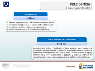 Responsabilidad fiscal y social en
un nuevo entorno económico
PRESIDENCIA
Estrategias Sectoriales
Reintegración
$100 mm
Se atenderá en promedio a 17.400 personas que se encuentran
en proceso de reintegración, y se espera recibir 1.000 nuevos
desmovilizados, sin tener en cuenta la expectativa de
desmovilizados del proceso de negociación de la Habana.
Fondo Nacional de Calamidades
$67,6 mm
Programa San Andrés, Providencia y Santa Catalina: para mejorar las
condiciones habitacionales de la población de menores ingresos, ampliar la
cobertura y el mejoramiento de la calidad de los servicios públicos de agua y
saneamiento, y apoyo al desarrollo de pequeñas y medianas empresas del
Archipiélago a través de programas de acceso al crédito y asistencia técnica.
 