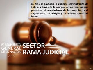 204
SECTOR
RAMA JUDICIAL
En 2016 se procurará la eficiente administración de
justicia a través de la apropiación de recursos que
garanticen el cumplimiento de los acuerdos, y el
mejoramiento tecnológico y de infraestructura del
Sector.
 