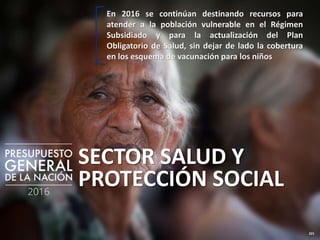 221
SECTOR SALUD Y
PROTECCIÓN SOCIAL
En 2016 se continúan destinando recursos para
atender a la población vulnerable en el Régimen
Subsidiado y para la actualización del Plan
Obligatorio de Salud, sin dejar de lado la cobertura
en los esquema de vacunación para los niños
 